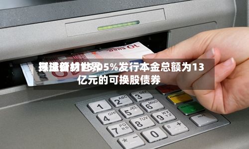 环球新材世界拟溢价约15.05%发行本金总额为13亿元的可换股债券-第1张图片