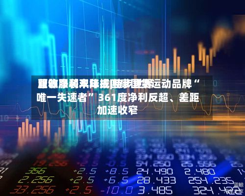 服饰服装半年报|特步世界营收净利双降成四家国货运动品牌“唯一失速者” 361度净利反超、差距加速收窄