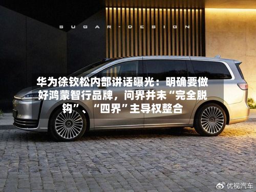 华为徐钦松内部讲话曝光：明确要做好鸿蒙智行品牌，问界并未“完全脱钩”、“四界”主导权整合