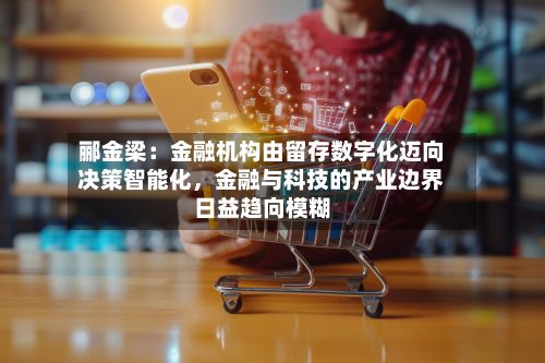 郦金梁:金融机构由留存数字化迈向决策智能化,金融与科技的产业边界日益趋向模糊