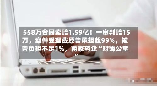 558万合同索赔1.59亿!一审判赔15万,案件受理费原告承担超99%,被告负担不足1%,两家药企“对簿公堂”