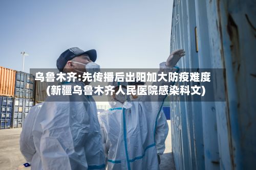 乌鲁木齐:先传播后出阳加大防疫难度(新疆乌鲁木齐人民医院感染科文)-第3张图片