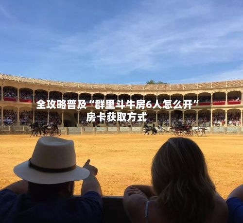 全攻略普及“群里斗牛房6人怎么开	”房卡获取方式-第2张图片