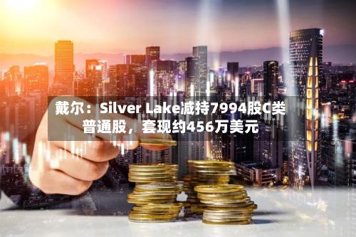 戴尔：Silver Lake减持7994股C类普通股	，套现约456万美元-第2张图片