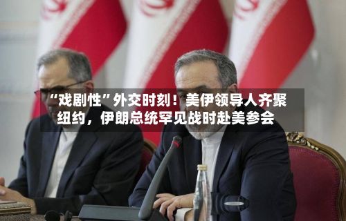 “戏剧性”外交时刻!美伊领导人齐聚纽约,伊朗总统罕见战时赴美参会