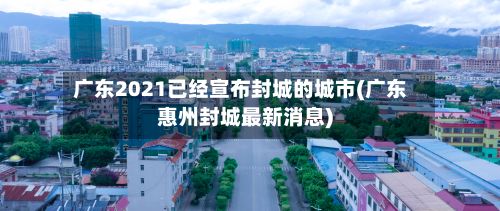 广东2021已经宣布封城的城市(广东惠州封城最新消息)-第2张图片