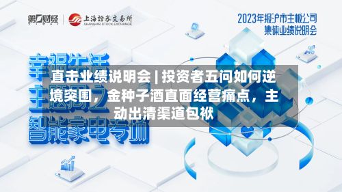直击业绩说明会 | 投资者五问如何逆境突围,金种子酒直面经营痛点,主动出清渠道包袱