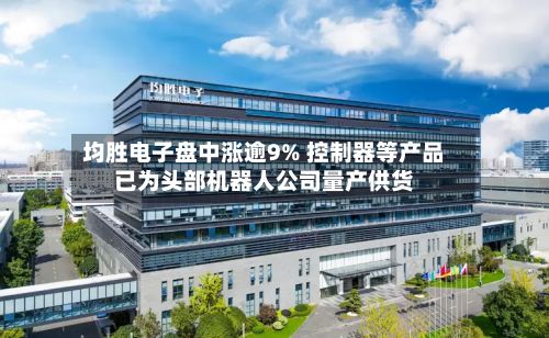 均胜电子盘中涨逾9% 控制器等产品已为头部机器人公司量产供货-第1张图片