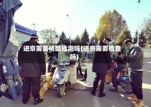 进京需要核酸检测吗(进京需要检查吗)