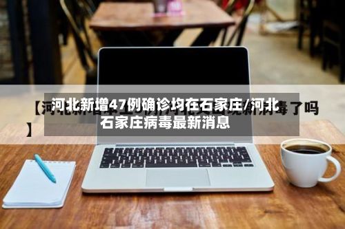 河北新增47例确诊均在石家庄/河北石家庄病毒最新消息