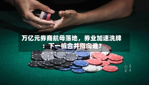 万亿元券商航母落地,券业加速洗牌:下一桩合并指向谁?